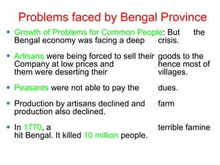 ⚫ Growth of Problems for Common People: But the
Bengal economy was facing a deep crisis.
⚫ Artisans were being forced to sell their goods to the
Company at low prices and hence most of
them were deserting their villages.
⚫ Peasants were not able to pay the dues.
⚫ Production by artisans declined and farm
production also declined.
⚫ In 1770, a terrible famine
hit Bengal. It killed 10 million people.
Problems faced by Bengal Province
 