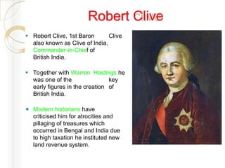 Robert Clive
⚫ Robert Clive, 1st Baron Clive
also known as Clive of India,
Commander-in-Chief of
British India.
⚫ Together with Warren Hastings he
was one of the key
early figures in the creation of
British India.
⚫ Modern historians have
criticised him for atrocities and
pillaging of treasures which
occurred in Bengal and India due
to high taxation he instituted new
land revenue system.
 