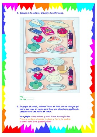 5. Después de la audición. Encuentra las diferencias.
Hay……………………..
No hay ……………..
6. En grupos de cuatro, elaborar frases en verso con los consejos que
habría que tener en cuenta para llevar una alimentación equilibrada.
Después hacer una puesta en común.
Por ejemplo: Come verdura y verás lo que tu energía dura
Frutas y verduras vitaminas te darán y fuerte te pondrán
Si comes sano no te quedarás enano
 