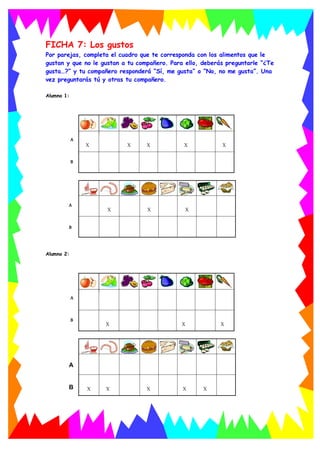 FICHA 7: Los gustos
Por parejas, completa el cuadro que te corresponda con los alimentos que le
gustan y que no le gustan a tu compañero. Para ello, deberás preguntarle “¿Te
gusta…?” y tu compañero responderá “Sí, me gusta” o “No, no me gusta”. Una
vez preguntarás tú y otras tu compañero.
Alumno 1:
X X X X X
A
B
X X X
A
B
Alumno 2:
X X X
A
B
X X X X X
A
B
 