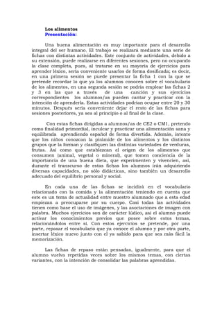 Los alimentos
Presentación:
Una buena alimentación es muy importante para el desarrollo
integral del ser humano. El trabajo se realizará mediante una serie de
fichas con distintas actividades. Este conjunto de actividades, debido a
su extensión, puede realizarse en diferentes sesiones, pero no ocupando
la clase completa, pues, al tratarse en su mayoría de ejercicios para
aprender léxico, sería conveniente usarlos de forma dosificada; es decir,
en una primera sesión se puede presentar la ficha 1 con la que se
pretende recordar lo que ya los alumnos conocen sobre el vocabulario
de los alimentos, en una segunda sesión se podría emplear las fichas 2
y 3 en las que a través de una canción y sus ejercicios
correspondientes los alumnos/as pueden cantar y practicar con la
intención de aprenderla. Estas actividades podrían ocupar entre 20 y 30
minutos. Después sería conveniente dejar el resto de las fichas para
sesiones posteriores, ya sea al principio o al final de la clase.
Con estas fichas dirigidas a alumnos/as de CE2 o CM1, pretendo
como finalidad primordial, inculcar y practicar una alimentación sana y
equilibrada aprendiendo español de forma divertida. Además, intento
que los niños conozcan la pirámide de los alimentos y los distintos
grupos que la forman y clasifiquen las distintas variedades de verduras,
frutas. Así como que establezcan el origen de los alimentos que
consumen (animal, vegetal o mineral), que tomen conciencia de la
importancia de una buena dieta, que experimenten y vivencien, así,
durante el transcurso de estas fichas los alumnos irán adquiriendo
diversas capacidades, no sólo didácticas, sino también un desarrollo
adecuado del equilibrio personal y social.
En cada una de las fichas se incidirá en el vocabulario
relacionado con la comida y la alimentación teniendo en cuenta que
este es un tema de actualidad entre nuestro alumnado que a esta edad
empiezan a preocuparse por su cuerpo. Casi todas las actividades
tienen como base el uso de imágenes, y las asociaciones de imagen con
palabra. Muchos ejercicios son de carácter lúdico, así el alumno puede
activar los conocimientos previos que posee sobre estos temas,
relacionándolos entre sí. Con estos ejercicios se pretende, por una
parte, repasar el vocabulario que ya conoce el alumno y por otra parte,
insertar léxico nuevo junto con el ya sabido para que sea más fácil la
memorización.
Las fichas de repaso están pensadas, igualmente, para que el
alumno vuelva repetidas veces sobre los mismos temas, con ciertas
variantes, con la intención de consolidar las palabras aprendidas.
 