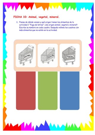FICHA 10: Animal, vegetal, mineral.
1. Piensa de dónde vienen y qué origen tienen los alimentos de la
actividad 1 “Fuga de letras”: ¿de origen animal, vegetal o mineral?
Escribe su nombre en cada cuadro. Después rellena los cuadros con
más alimentos que no estén en la actividad.
 