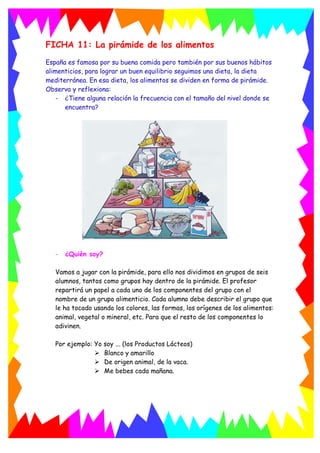 FICHA 11: La pirámide de los alimentos
España es famosa por su buena comida pero también por sus buenos hábitos
alimenticios, para lograr un buen equilibrio seguimos una dieta, la dieta
mediterránea. En esa dieta, los alimentos se dividen en forma de pirámide.
Observa y reflexiona:
- ¿Tiene alguna relación la frecuencia con el tamaño del nivel donde se
encuentra?
- ¿Quién soy?
Vamos a jugar con la pirámide, para ello nos dividimos en grupos de seis
alumnos, tantos como grupos hay dentro de la pirámide. El profesor
repartirá un papel a cada uno de los componentes del grupo con el
nombre de un grupo alimenticio. Cada alumno debe describir el grupo que
le ha tocado usando los colores, las formas, los orígenes de los alimentos:
animal, vegetal o mineral, etc. Para que el resto de los componentes lo
adivinen.
Por ejemplo: Yo soy ... (los Productos Lácteos)
 Blanco y amarillo
 De origen animal, de la vaca.
 Me bebes cada mañana.
 