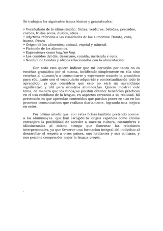 Se trabajan los siguientes temas léxicos y gramaticales:
• Vocabulario de la alimentación: frutas, verduras, bebidas, pescados,
carnes, frutos secos, dulces, otros...
• Adjetivos referidos a las cualidades de los alimentos: Barato, caro,
bueno, fresco
• Origen de los alimentos: animal, vegetal y mineral.
• Pirámide de los alimentos.
• Expresiones como hay/no hay.
• Las comidas del día: desayuno, comida, merienda y cena.
• Nombre de tiendas y oficios relacionados con la alimentación.
Con todo esto quiero indicar que mi intención por tanto no es
enseñar gramática por sí misma, incidiendo simplemente en ella sino
enseñar al alumno/a a comunicarse y expresarse usando la gramática
para ello, junto con el vocabulario adquirido y contextualizando todo lo
aprendido, ya que considero que esto no será un aprendizaje
significativo y útil para nuestros alumnos/as. Quiero mostrar este
tema, de manera que los niños/as puedan obtener beneficios prácticos
en el uso cotidiano de la lengua, en aspectos cercanos a su realidad. Mi
pretensión es que aprendan contenidos que puedan poner en uso en los
procesos comunicativos que realizan diariamente, logrando una mejora
en estos.
Por último añadir que con estas fichas también pretendo acercar
a los alumnos/as que han escogido la lengua española como idioma
extranjero la posibilidad de acceder a nuestra cultura, costumbres e
idiosincrasias al mismo tiempo que fomentar las relaciones
interpersonales, ya que favorece una formación integral del individuo al
desarrollar el respeto a otros países, sus hablantes y sus culturas, y
nos permite comprender mejor la lengua propia.
.
 