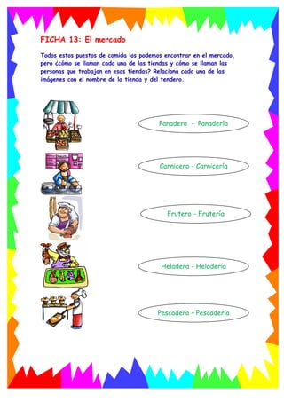 FICHA 13: El mercado
Todos estos puestos de comida los podemos encontrar en el mercado,
pero ¿cómo se llaman cada una de las tiendas y cómo se llaman las
personas que trabajan en esas tiendas? Relaciona cada una de las
imágenes con el nombre de la tienda y del tendero.
Panadero - Panadería
Carnicero - Carnicería
Heladera - Heladería
Frutero - Frutería
Pescadero – Pescadería
 