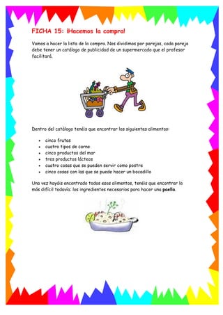 FICHA 15: ¡Hacemos la compra!
Vamos a hacer la lista de la compra. Nos dividimos por parejas, cada pareja
debe tener un catálogo de publicidad de un supermercado que el profesor
facilitará.
Dentro del catálogo tenéis que encontrar los siguientes alimentos:
 cinco frutas
 cuatro tipos de carne
 cinco productos del mar
 tres productos lácteos
 cuatro cosas que se pueden servir como postre
 cinco cosas con las que se puede hacer un bocadillo
Una vez hayáis encontrado todos esos alimentos, tenéis que encontrar lo
más difícil todavía: los ingredientes necesarios para hacer una paella.
 
