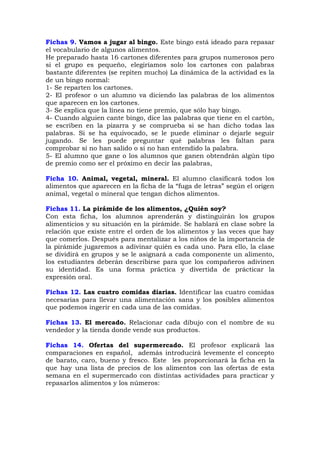 Fichas 9. Vamos a jugar al bingo. Este bingo está ideado para repasar
el vocabulario de algunos alimentos.
He preparado hasta 16 cartones diferentes para grupos numerosos pero
si el grupo es pequeño, elegiríamos solo los cartones con palabras
bastante diferentes (se repiten mucho) La dinámica de la actividad es la
de un bingo normal:
1- Se reparten los cartones.
2- El profesor o un alumno va diciendo las palabras de los alimentos
que aparecen en los cartones.
3- Se explica que la línea no tiene premio, que sólo hay bingo.
4- Cuando alguien cante bingo, dice las palabras que tiene en el cartón,
se escriben en la pizarra y se comprueba si se han dicho todas las
palabras. Si se ha equivocado, se le puede eliminar o dejarle seguir
jugando. Se les puede preguntar qué palabras les faltan para
comprobar si no han salido o si no han entendido la palabra.
5- El alumno que gane o los alumnos que ganen obtendrán algún tipo
de premio como ser el próximo en decir las palabras,
Ficha 10. Animal, vegetal, mineral. El alumno clasificará todos los
alimentos que aparecen en la ficha de la “fuga de letras” según el origen
animal, vegetal o mineral que tengan dichos alimentos.
Fichas 11. La pirámide de los alimentos, ¿Quién soy?
Con esta ficha, los alumnos aprenderán y distinguirán los grupos
alimenticios y su situación en la pirámide. Se hablará en clase sobre la
relación que existe entre el orden de los alimentos y las veces que hay
que comerlos. Después para mentalizar a los niños de la importancia de
la pirámide jugaremos a adivinar quién es cada uno. Para ello, la clase
se dividirá en grupos y se le asignará a cada componente un alimento,
los estudiantes deberán describirse para que los compañeros adivinen
su identidad. Es una forma práctica y divertida de prácticar la
expresión oral.
Fichas 12. Las cuatro comidas diarias. Identificar las cuatro comidas
necesarias para llevar una alimentación sana y los posibles alimentos
que podemos ingerir en cada una de las comidas.
Fichas 13. El mercado. Relacionar cada dibujo con el nombre de su
vendedor y la tienda donde vende sus productos.
Fichas 14. Ofertas del supermercado. El profesor explicará las
comparaciones en español, además introducirá levemente el concepto
de barato, caro, bueno y fresco. Este les proporcionará la ficha en la
que hay una lista de precios de los alimentos con las ofertas de esta
semana en el supermercado con distintas actividades para practicar y
repasarlos alimentos y los números:
 