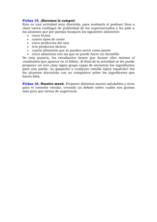 Fichas 15. ¡Hacemos la compra!
Esta es una actividad muy divertida, para realizarla el profesor lleva a
clase varios catálogos de publicidad de los supermercados y les pide a
los alumnos que por parejas busquen los siguientes alimentos:
 cinco frutas
 cuatro tipos de carne
 cinco productos del mar
 tres productos lácteos
 cuatro alimentos que se pueden servir como postre
 cinco alimentos con las que se puede hacer un bocadillo
De esta manera, los estudiantes tienen que buscar ellos mismos el
vocabulario que aparece en el folleto. Al final de la actividad se les puede
proponer un reto ¿hay algún grupo capaz de encontrar los ingredientes
para una paella, un gazpacho o cualquier comida típica española? Así
los alumnos discutirán con su compañero sobre los ingredientes que
hacen falta.
.
Fichas 16. Nuestro menú. Proponer distintos menús saludables y ricos
para el comedor escolar, creando un debate sobre cuáles nos gustan
más para que sirvan de sugerencia.
 