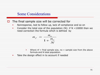 Some Considerations
 The final sample size will be corrected for
 Nonresponse, lost to follow up, lack of compliance and so on
 Consider the total size of the population (N): if N <10000 then we
need correction the formula which is defined by
 Where nf = final sample size, no = sample size from the above
formula and N total population.
 Take the design effect in to account if needed
75
1
o
f
o
n
n
n
N


 