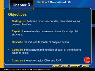 Section 2 Molecules of Life
   Chapter 3

Objectives
• Distinguish between monosaccharides, disaccharides,and
  polysaccharides.

• Explain the relationship between amino acids and protein
  structure.

• Describe the induced fit model of enzyme action.

• Compare the structure and function of each of the different
  types of lipids.

• Compare the nucleic acids DNA and RNA.
 