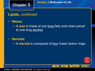 Section 2 Molecules of Life
  Chapter 3

Lipids, continued
• Waxes
  – A wax is made of one long fatty acid chain joined
    to one long alcohol.

• Steroids
   – A steroid is composed of four fused carbon rings.
 