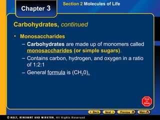 Section 2 Molecules of Life
  Chapter 3

Carbohydrates, continued
• Monosaccharides
  – Carbohydrates are made up of monomers called
    monosaccharides (or simple sugars).
  – Contains carbon, hydrogen, and oxygen in a ratio
    of 1:2:1
  – General formula is (CH20)n
 