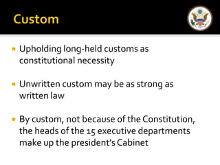  Upholding long-held customs as 
constitutional necessity 
 Unwritten custom may be as strong as 
written law 
 By custom, not because of the Constitution, 
the heads of the 15 executive departments 
make up the president’s Cabinet 
