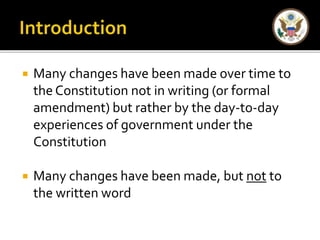  Many changes have been made over time to 
the Constitution not in writing (or formal 
amendment) but rather by the day-to-day 
experiences of government under the 
Constitution 
 Many changes have been made, but not to 
the written word 
 