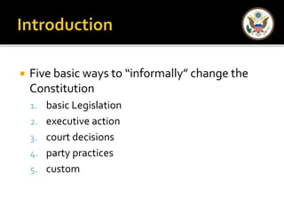  Five basic ways to “informally” change the 
Constitution 
1. basic Legislation 
2. executive action 
3. court decisions 
4. party practices 
5. custom 
 