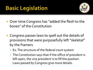  Over time Congress has “added the flesh to the 
bones” of the Constitution 
 Congress passes laws to spell out the details of 
provisions that were purposefully left “skeletal” 
by the framers 
 Ex. The structure of the federal court system 
 The Constitution says that if the office of president is 
left open, the vice president is to fill the position. 
Laws passed by Congress give more details. 
 