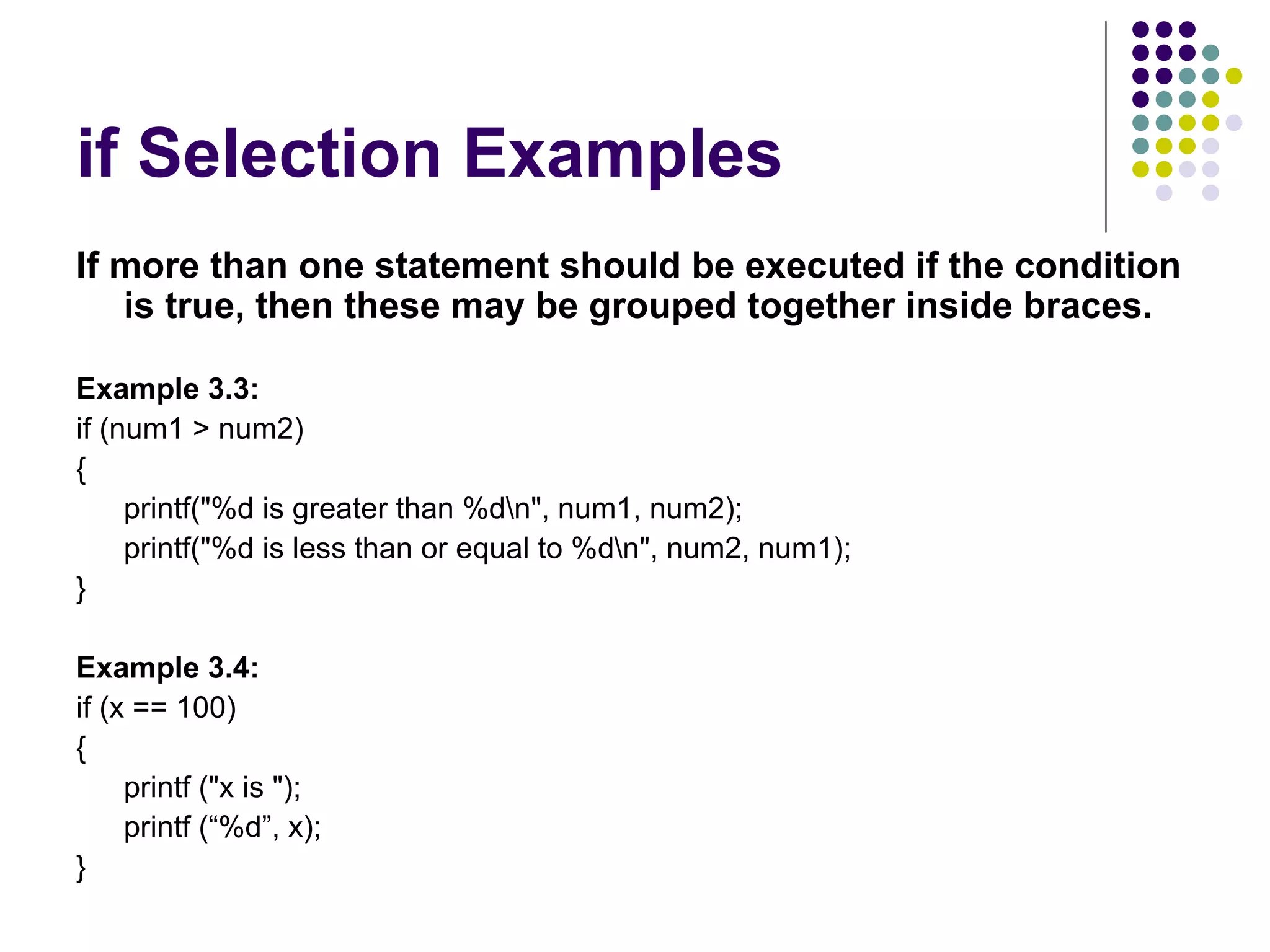 if Selection Examples If more than one statement should be executed if the condition is true, then these may be grouped together inside braces.   Example 3.3: if (num1 > num2)  { printf("%d is greater than %d\n", num1, num2); printf("%d is less than or equal to %d\n", num2, num1); }  Example 3.4: if (x == 100) { printf ("x is "); printf (“%d”, x); }  
