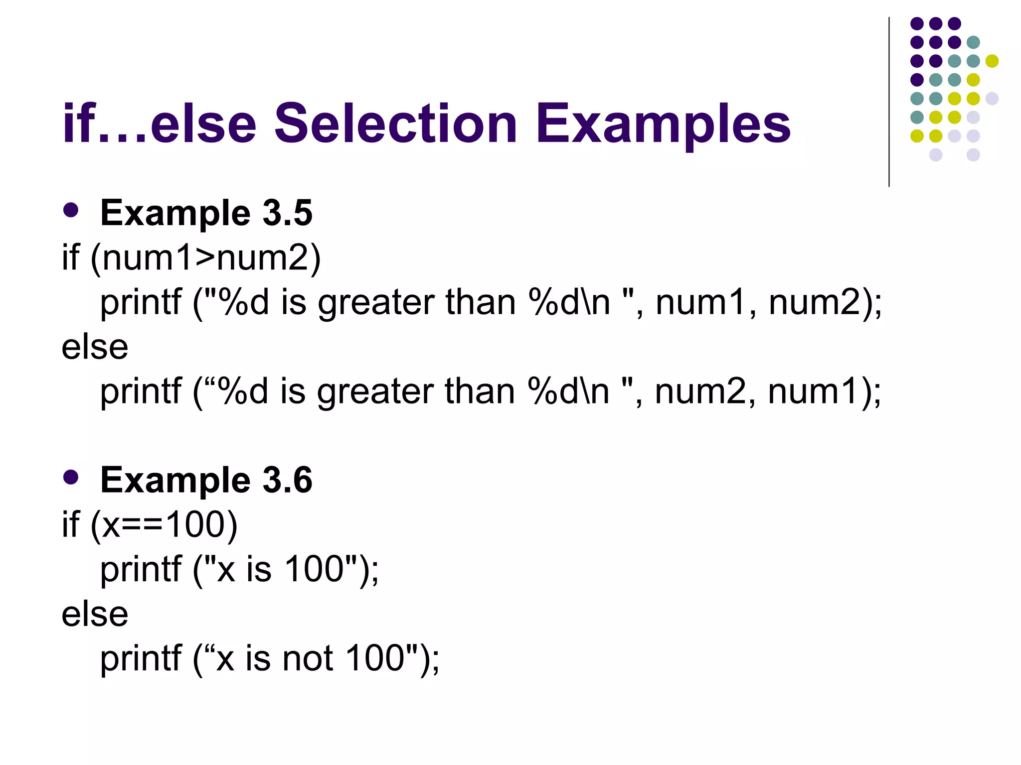 if…else Selection Examples Example 3.5 if (num1>num2) printf ("%d is greater than %d\n ", num1, num2); else printf (“%d is greater than %d\n ", num2, num1);  Example 3.6 if (x==100) printf ("x is 100"); else printf (“x is not 100");  