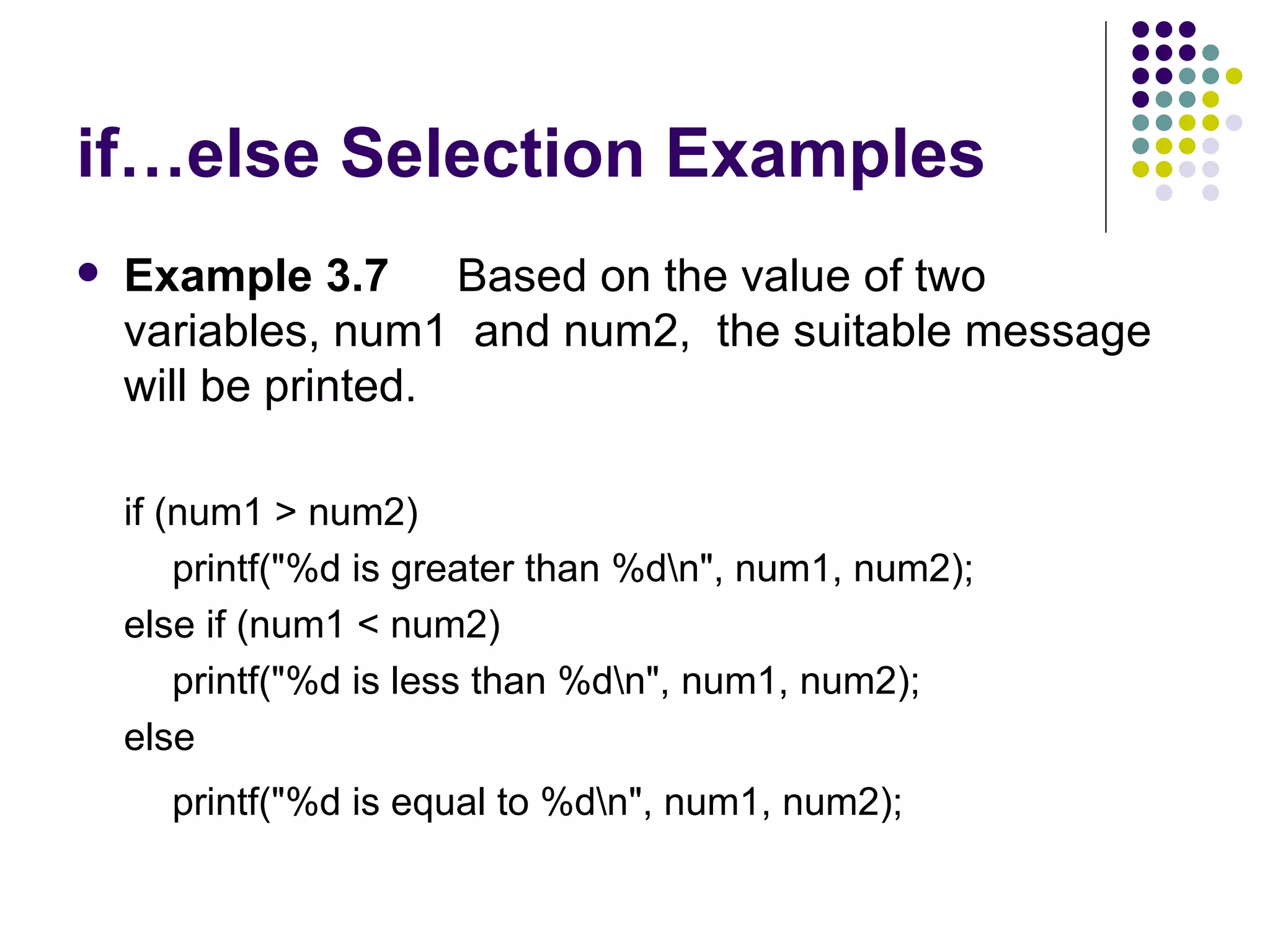 if…else Selection Examples Example 3.7 Based on the value of two variables, num1  and num2,  the suitable message will be printed.  if  (num1 > num2 ) printf("%d is greater than %d\n", num1, num2); else if (num1 < num2) printf("%d is less than %d\n", num1, num2); else printf("%d is equal to %d\n", num1, num2);   