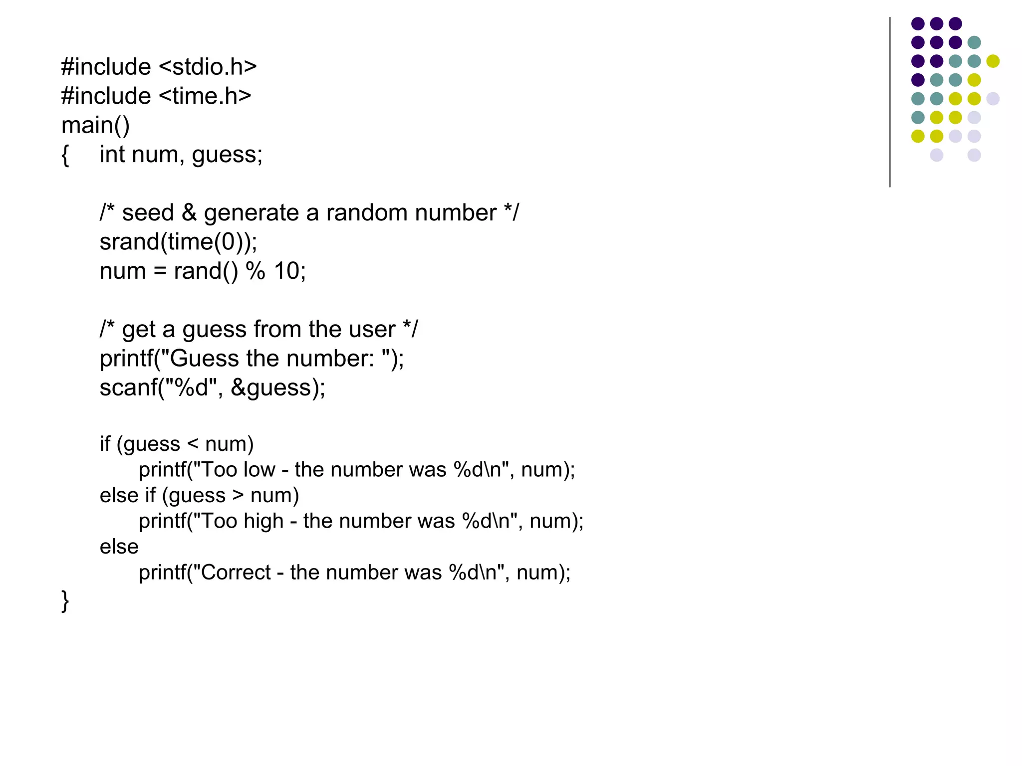 #include <stdio.h> #include <time.h> main() { int num, guess;   /* seed & generate a random number */ srand(time(0)); num = rand() % 10;  /* get a guess from the user */  printf("Guess the number: "); scanf("%d", &guess); if (guess < num) printf("Too low - the number was %d\n", num); else if (guess > num) printf("Too high - the number was %d\n", num); else printf("Correct - the number was %d\n", num); }  