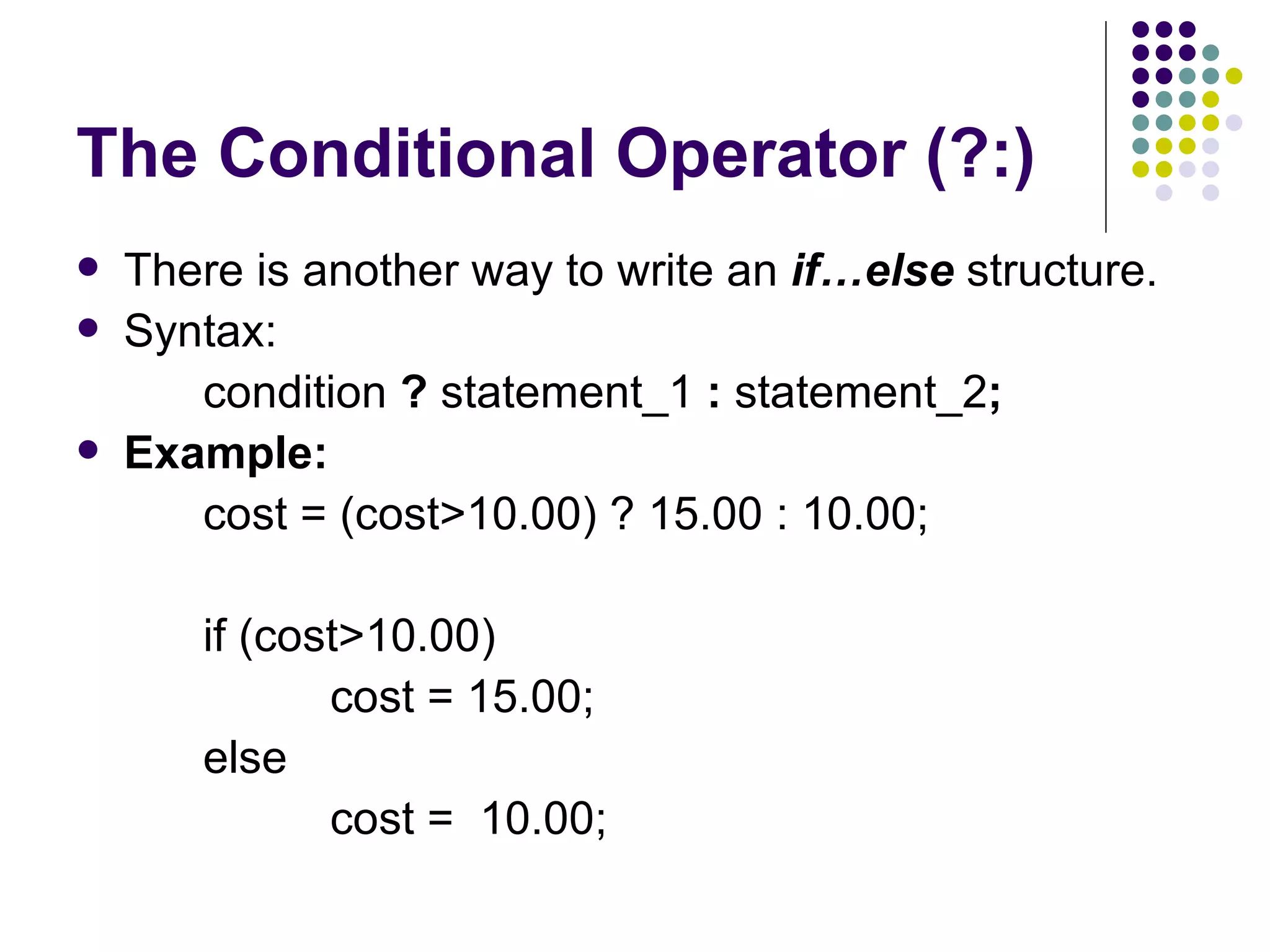 The Conditional Operator (?:) There is another way to write an  if…else  structure.  Syntax:  condition  ?  statement_1  :  statement_2 ; Example:  cost = (cost>10.00) ? 15.00 : 10.00; if (cost>10.00) cost = 15.00; else cost =  10.00;  