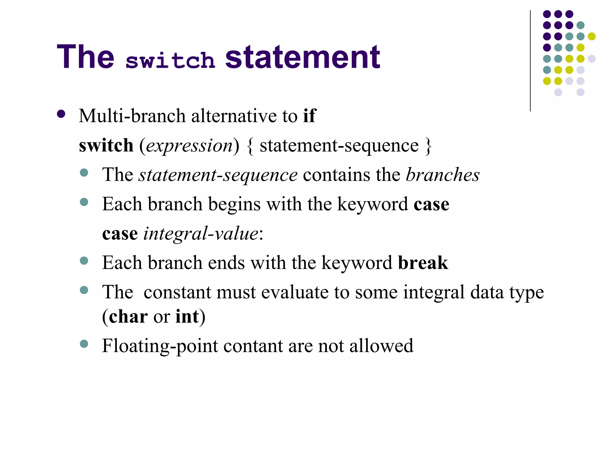 The  switch  statement Multi-branch alternative to  if switch  ( expression ) { statement-sequence } The  statement-sequence  contains the  branches Each branch begins with the keyword  case case   integral-value : Each branch ends with the keyword  break The  constant must evaluate to some integral data type ( char  or  int ) Floating-point contant are not allowed 