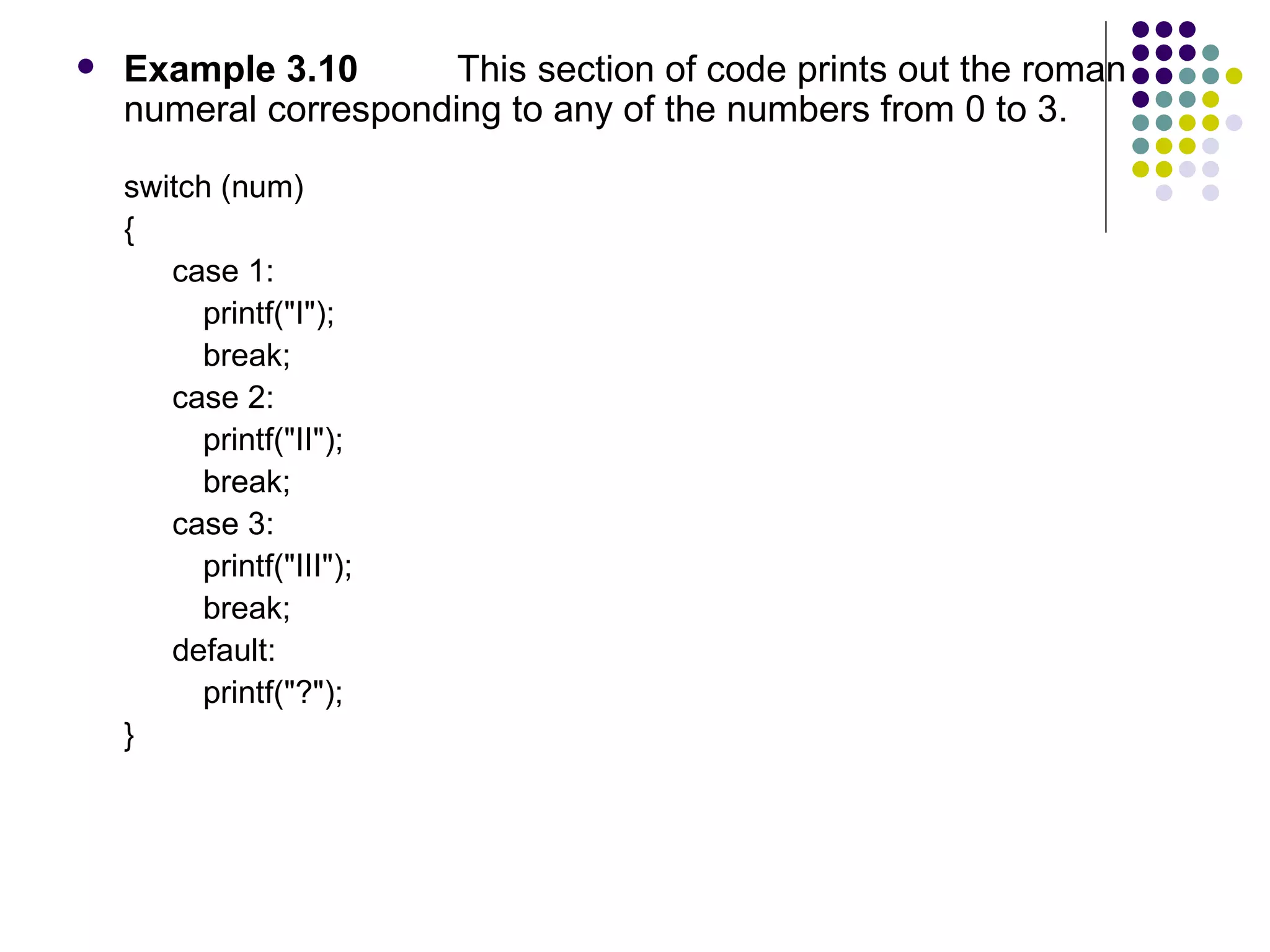 Example 3.10 This section of code prints out the roman numeral corresponding to any of the numbers from 0 to 3. switch (num)  { case 1: printf("I"); break; case 2: printf("II"); break; case 3: printf("III"); break; default: printf("?"); }  