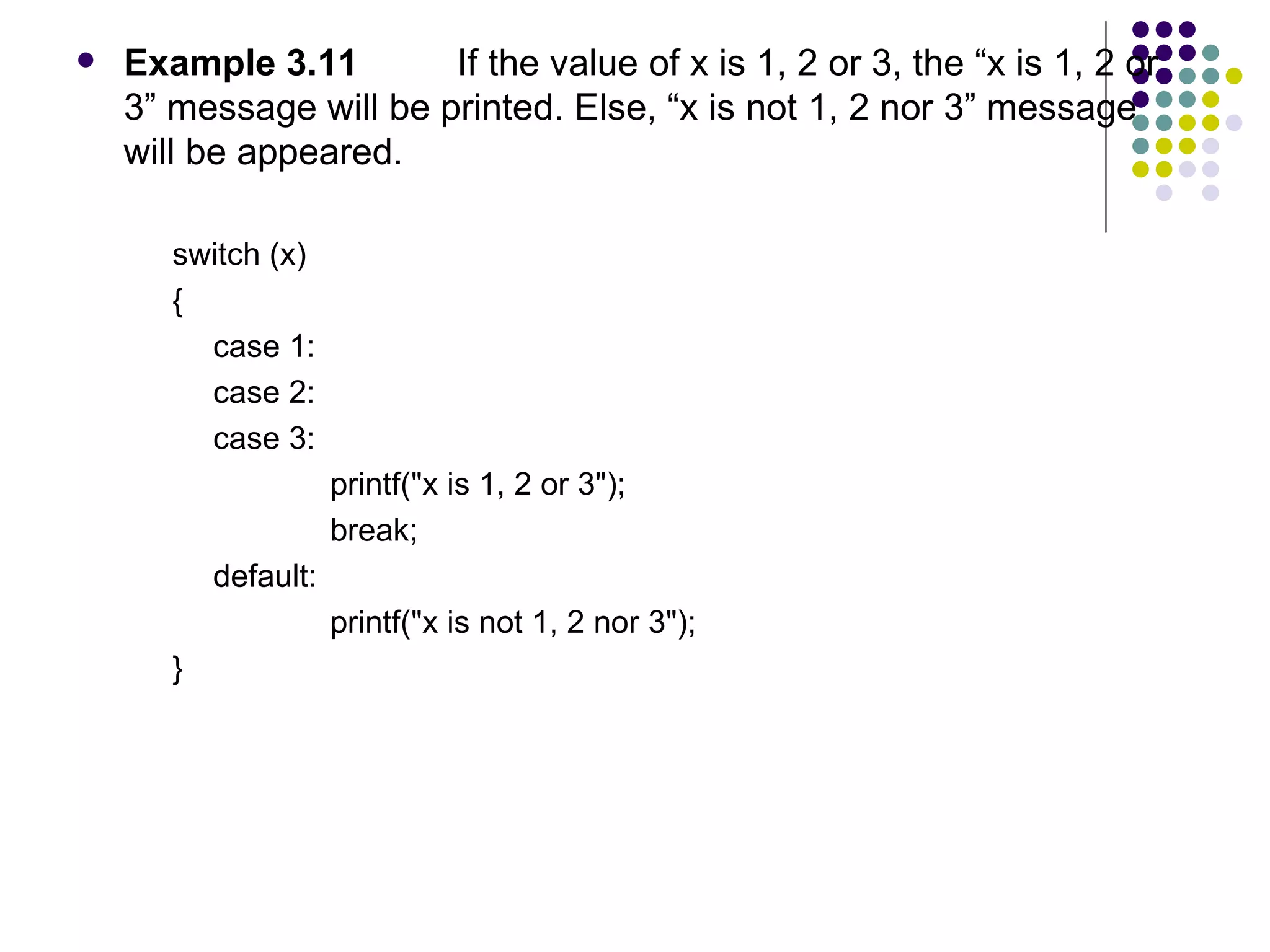 Example 3.11  If the value of x is 1, 2 or 3, the “x is 1, 2 or 3” message will be printed. Else, “x is not 1, 2 nor 3” message will be appeared. switch (x)  { case 1: case 2: case 3: printf("x is 1, 2 or 3"); break; default: printf("x is not 1, 2 nor 3"); }  