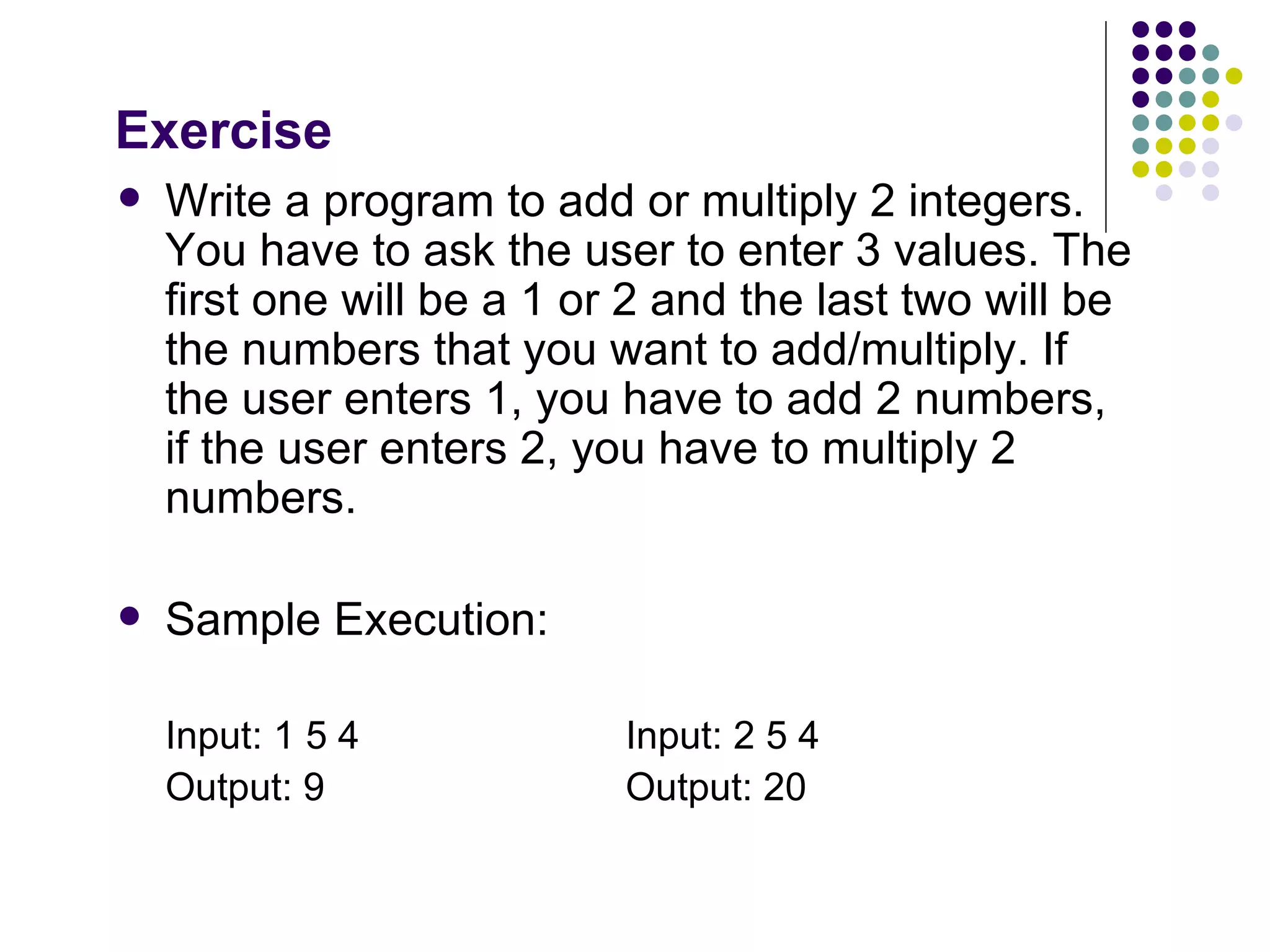 Exercise Write a program to add or multiply 2 integers. You have to ask the user to enter 3 values. The first one will be a 1 or 2 and the last two will be the numbers that you want to add/multiply. If the user enters 1, you have to add 2 numbers, if the user enters 2, you have to multiply 2 numbers. Sample Execution: Input: 1 5 4 Input: 2 5 4 Output: 9   Output: 20 