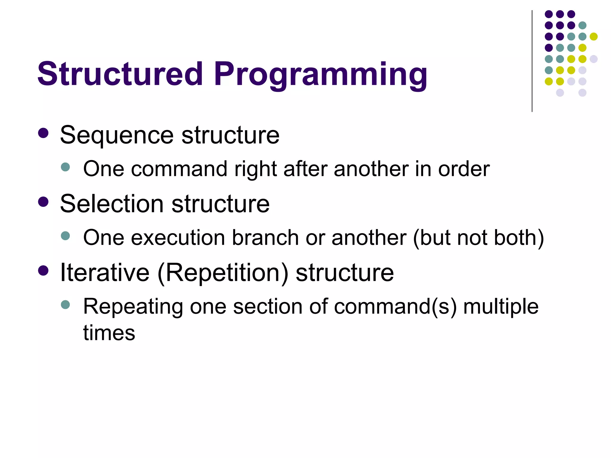 Structured Programming Sequence structure One command right after another in order Selection structure One execution branch or another (but not both) Iterative (Repetition) structure Repeating one section of command(s) multiple times 