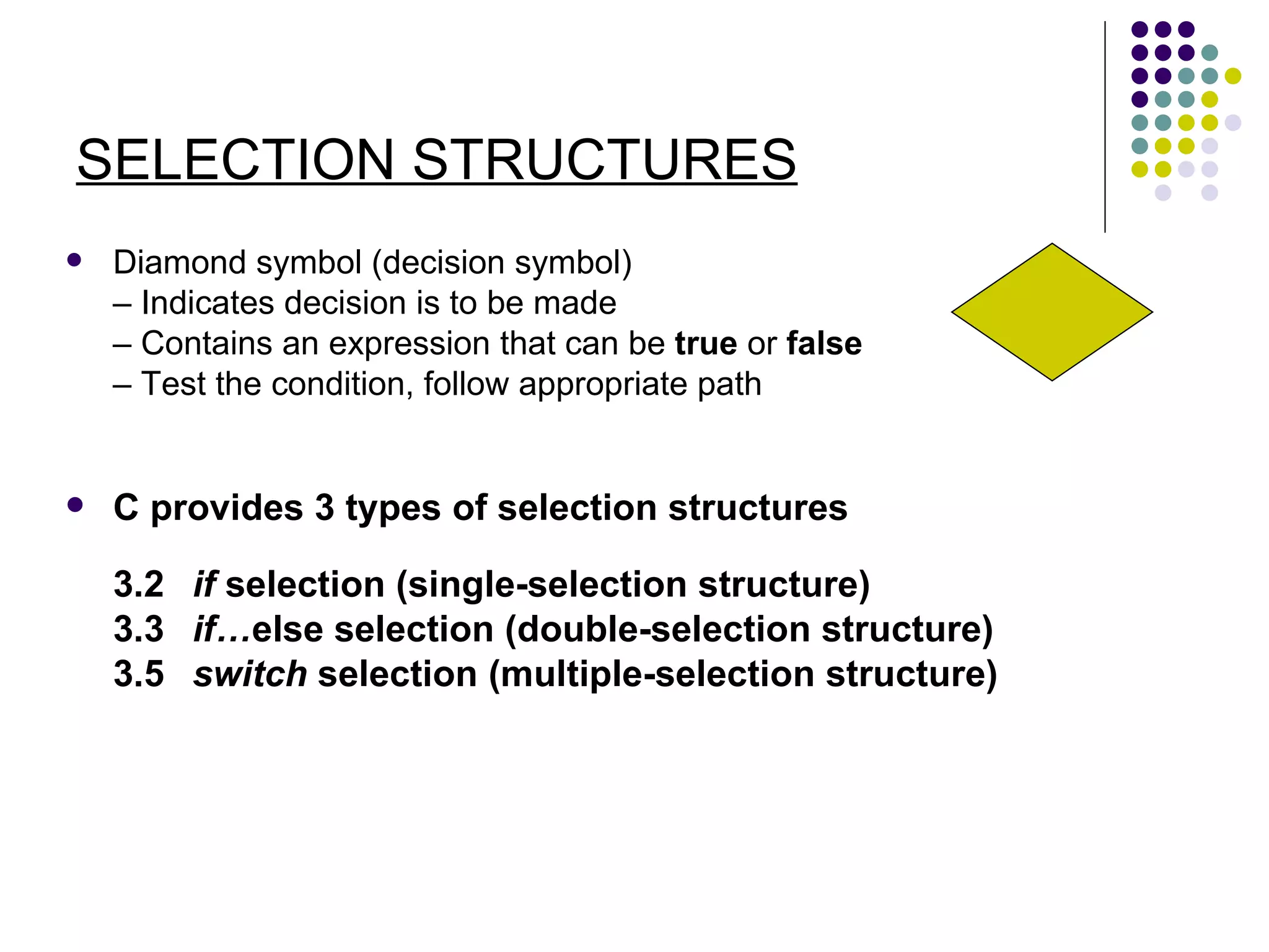 SELECTION STRUCTURES Diamond symbol (decision symbol) –  Indicates decision is to be made –  Contains an expression that can be  true  or  false –  Test the condition, follow appropriate path C provides 3 types of selection structures 3.2  if  selection (single-selection structure) 3.3 if… else selection (double-selection structure) 3.5 switch  selection (multiple-selection structure) 