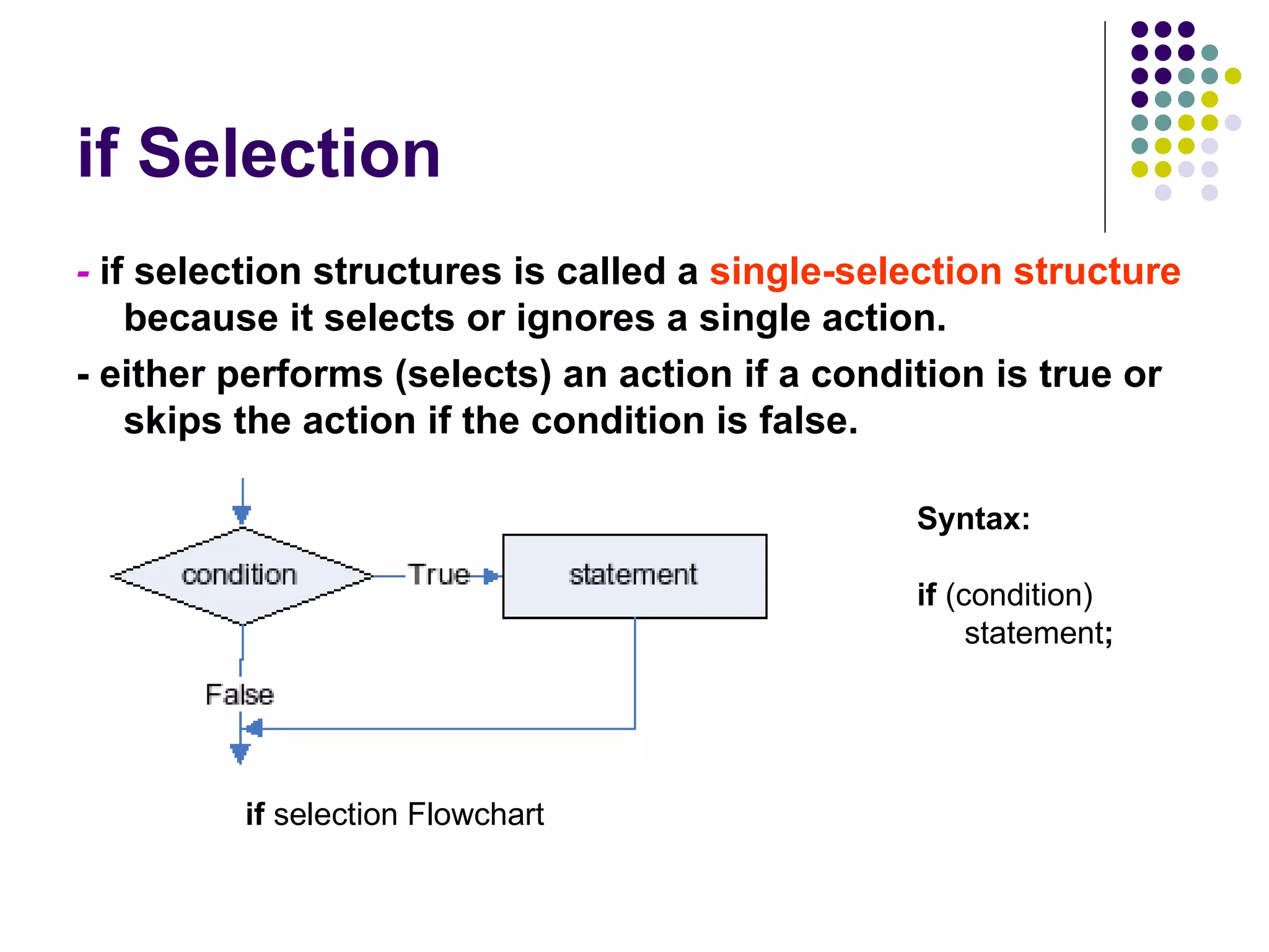 if Selection -  if   selection structures is called a  single-selection structure  because it selects or ignores a single action. - either performs (selects) an action if a condition is true or skips the action if the condition is false. Syntax: if  (condition) statement ; if  selection Flowchart 