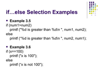 if…else Selection Examples Example 3.5 if (num1>num2) printf ("%d is greater than %d\n ", num1, num2); else printf (“%d is greater than %d\n ", num2, num1);  Example 3.6 if (x==100) printf ("x is 100"); else printf (“x is not 100");  