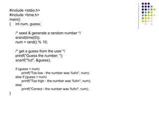 #include <stdio.h> #include <time.h> main() { int num, guess;   /* seed & generate a random number */ srand(time(0)); num = rand() % 10;  /* get a guess from the user */  printf("Guess the number: "); scanf("%d", &guess); if (guess < num) printf("Too low - the number was %d\n", num); else if (guess > num) printf("Too high - the number was %d\n", num); else printf("Correct - the number was %d\n", num); }  
