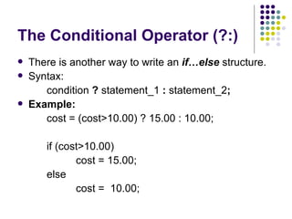 The Conditional Operator (?:) There is another way to write an  if…else  structure.  Syntax:  condition  ?  statement_1  :  statement_2 ; Example:  cost = (cost>10.00) ? 15.00 : 10.00; if (cost>10.00) cost = 15.00; else cost =  10.00;  