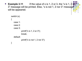 Example 3.11  If the value of x is 1, 2 or 3, the “x is 1, 2 or 3” message will be printed. Else, “x is not 1, 2 nor 3” message will be appeared. switch (x)  { case 1: case 2: case 3: printf("x is 1, 2 or 3"); break; default: printf("x is not 1, 2 nor 3"); }  