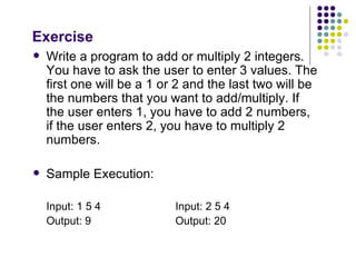 Exercise Write a program to add or multiply 2 integers. You have to ask the user to enter 3 values. The first one will be a 1 or 2 and the last two will be the numbers that you want to add/multiply. If the user enters 1, you have to add 2 numbers, if the user enters 2, you have to multiply 2 numbers. Sample Execution: Input: 1 5 4 Input: 2 5 4 Output: 9   Output: 20 