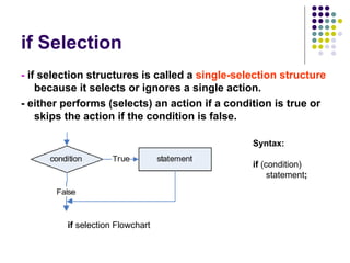 if Selection -  if   selection structures is called a  single-selection structure  because it selects or ignores a single action. - either performs (selects) an action if a condition is true or skips the action if the condition is false. Syntax: if  (condition) statement ; if  selection Flowchart 