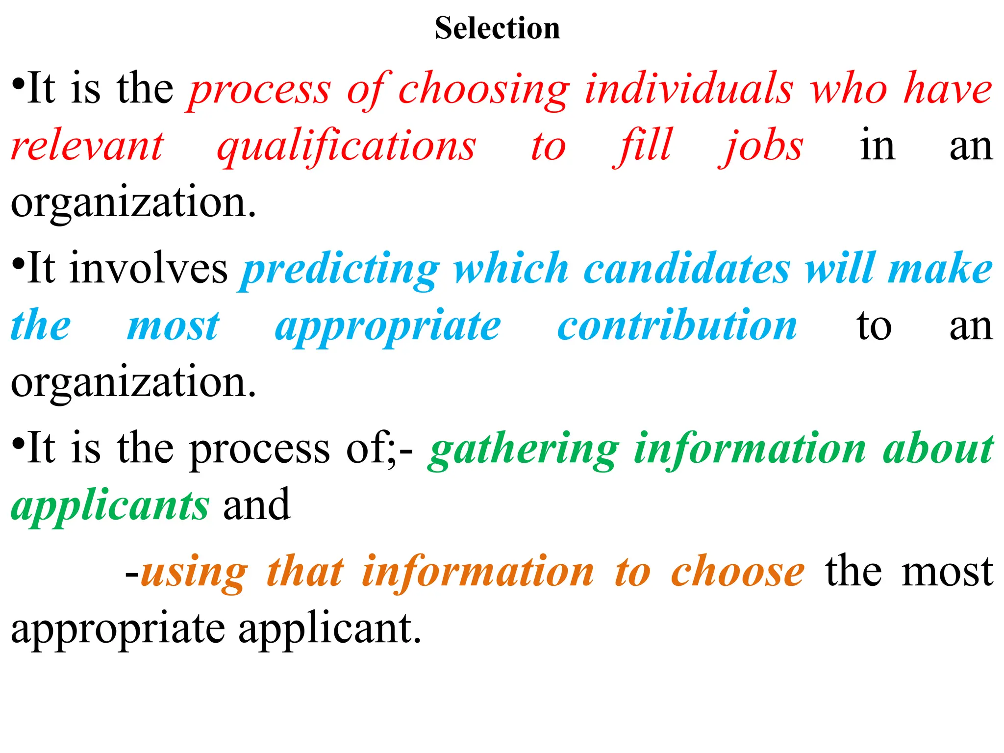 Selection
•It is the process of choosing individuals who have
relevant qualifications to fill jobs in an
organization.
•It involves predicting which candidates will make
the most appropriate contribution to an
organization.
•It is the process of;- gathering information about
applicants and
-using that information to choose the most
appropriate applicant.
 