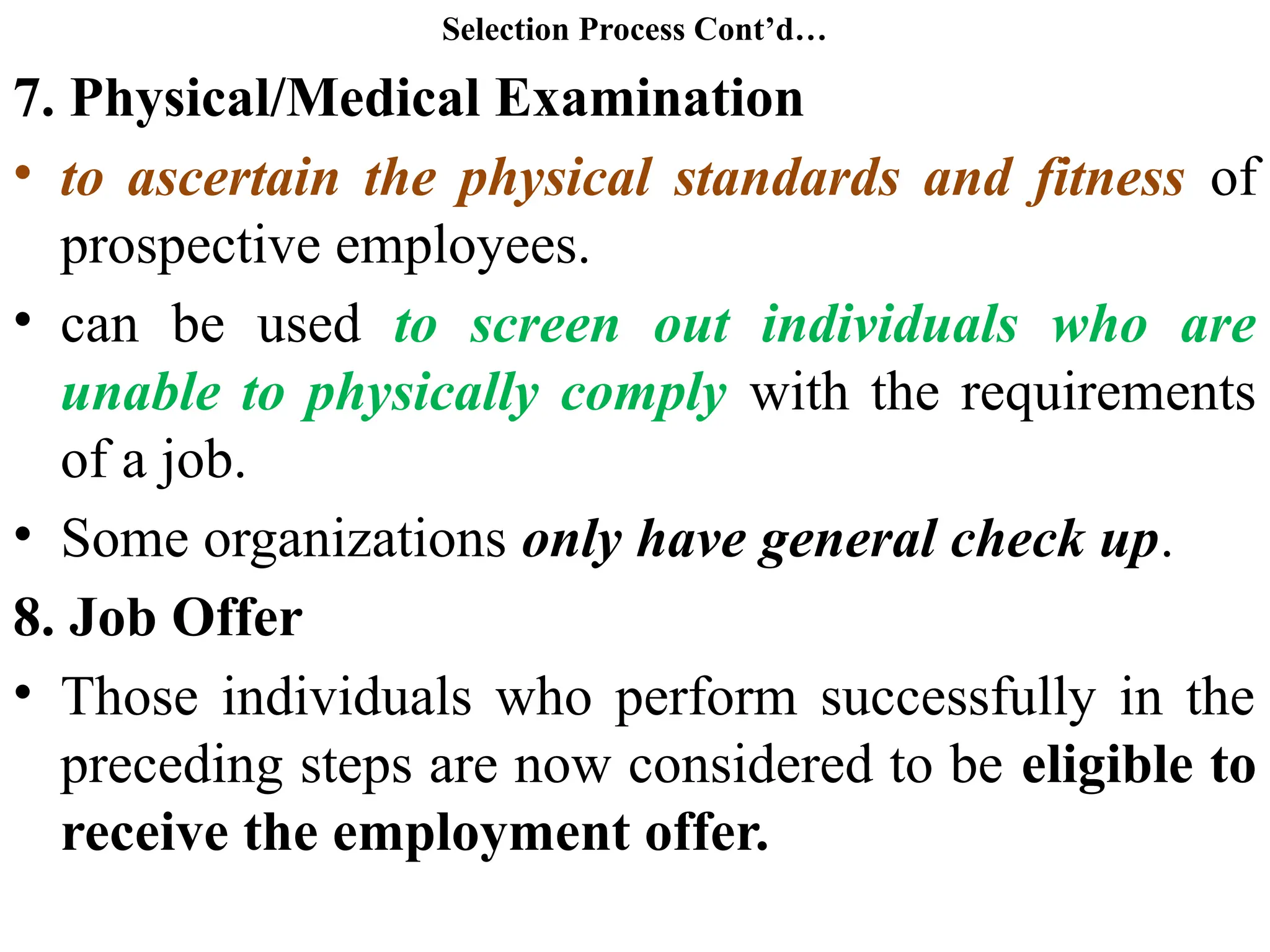 Selection Process Cont’d…
7. Physical/Medical Examination
• to ascertain the physical standards and fitness of
prospective employees.
• can be used to screen out individuals who are
unable to physically comply with the requirements
of a job.
• Some organizations only have general check up.
8. Job Offer
• Those individuals who perform successfully in the
preceding steps are now considered to be eligible to
receive the employment offer.
 