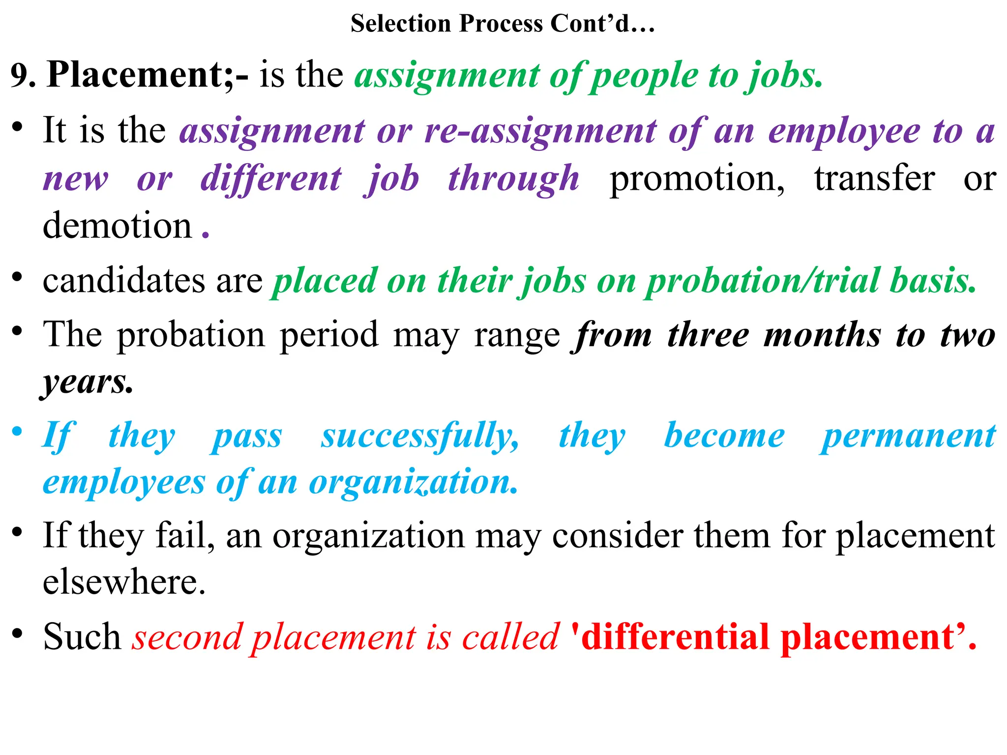 Selection Process Cont’d…
9. Placement;- is the assignment of people to jobs.
• It is the assignment or re-assignment of an employee to a
new or different job through promotion, transfer or
demotion .
• candidates are placed on their jobs on probation/trial basis.
• The probation period may range from three months to two
years.
• If they pass successfully, they become permanent
employees of an organization.
• If they fail, an organization may consider them for placement
elsewhere.
• Such second placement is called 'differential placement’.
 