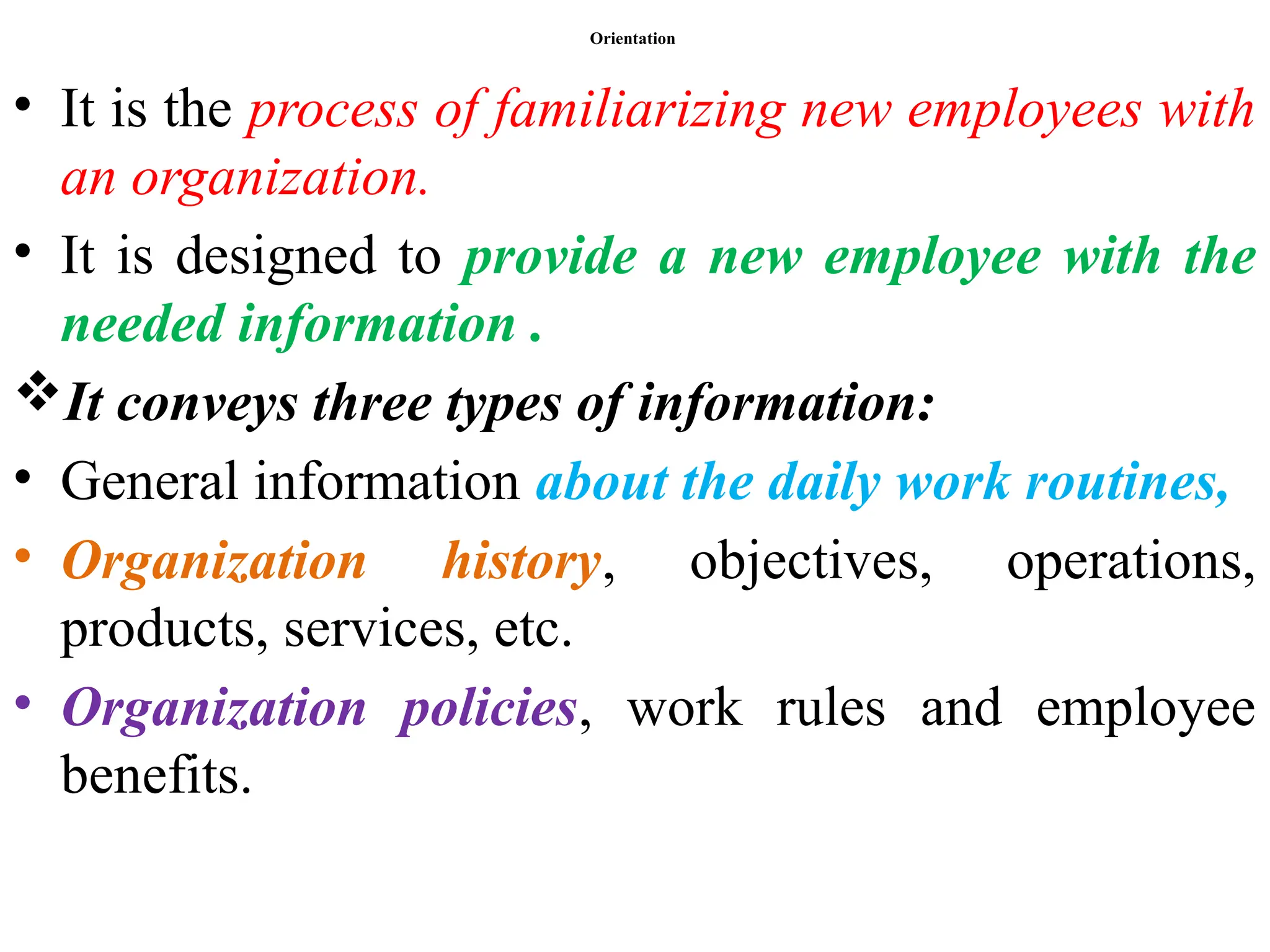 Orientation
• It is the process of familiarizing new employees with
an organization.
• It is designed to provide a new employee with the
needed information .
It conveys three types of information:
• General information about the daily work routines,
• Organization history, objectives, operations,
products, services, etc.
• Organization policies, work rules and employee
benefits.
 