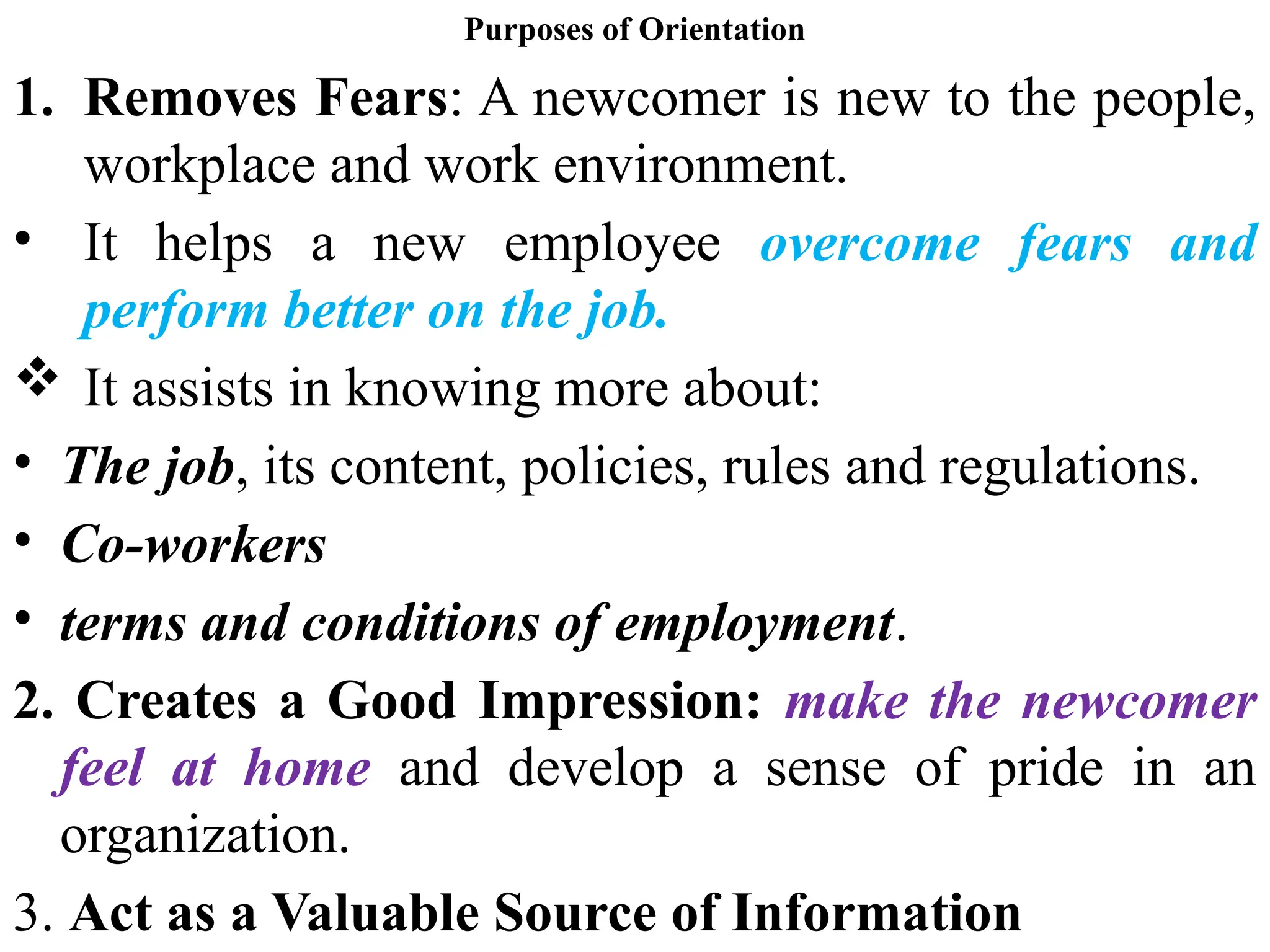 Purposes of Orientation
1. Removes Fears: A newcomer is new to the people,
workplace and work environment.
• It helps a new employee overcome fears and
perform better on the job.
 It assists in knowing more about:
• The job, its content, policies, rules and regulations.
• Co-workers
• terms and conditions of employment.
2. Creates a Good Impression: make the newcomer
feel at home and develop a sense of pride in an
organization.
3. Act as a Valuable Source of Information
 