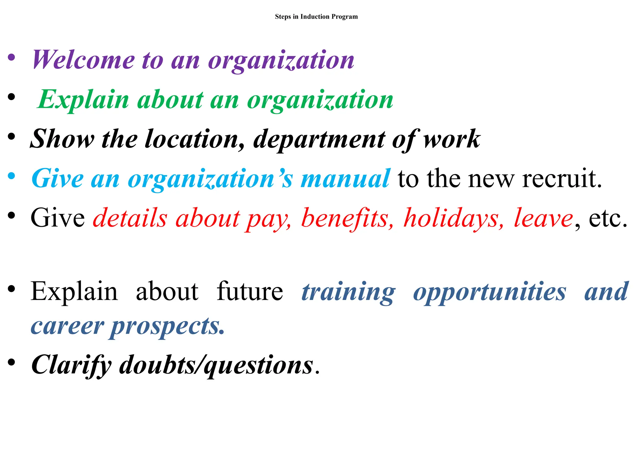 Steps in Induction Program
• Welcome to an organization
• Explain about an organization
• Show the location, department of work
• Give an organization’s manual to the new recruit.
• Give details about pay, benefits, holidays, leave, etc.
• Explain about future training opportunities and
career prospects.
• Clarify doubts/questions.
 