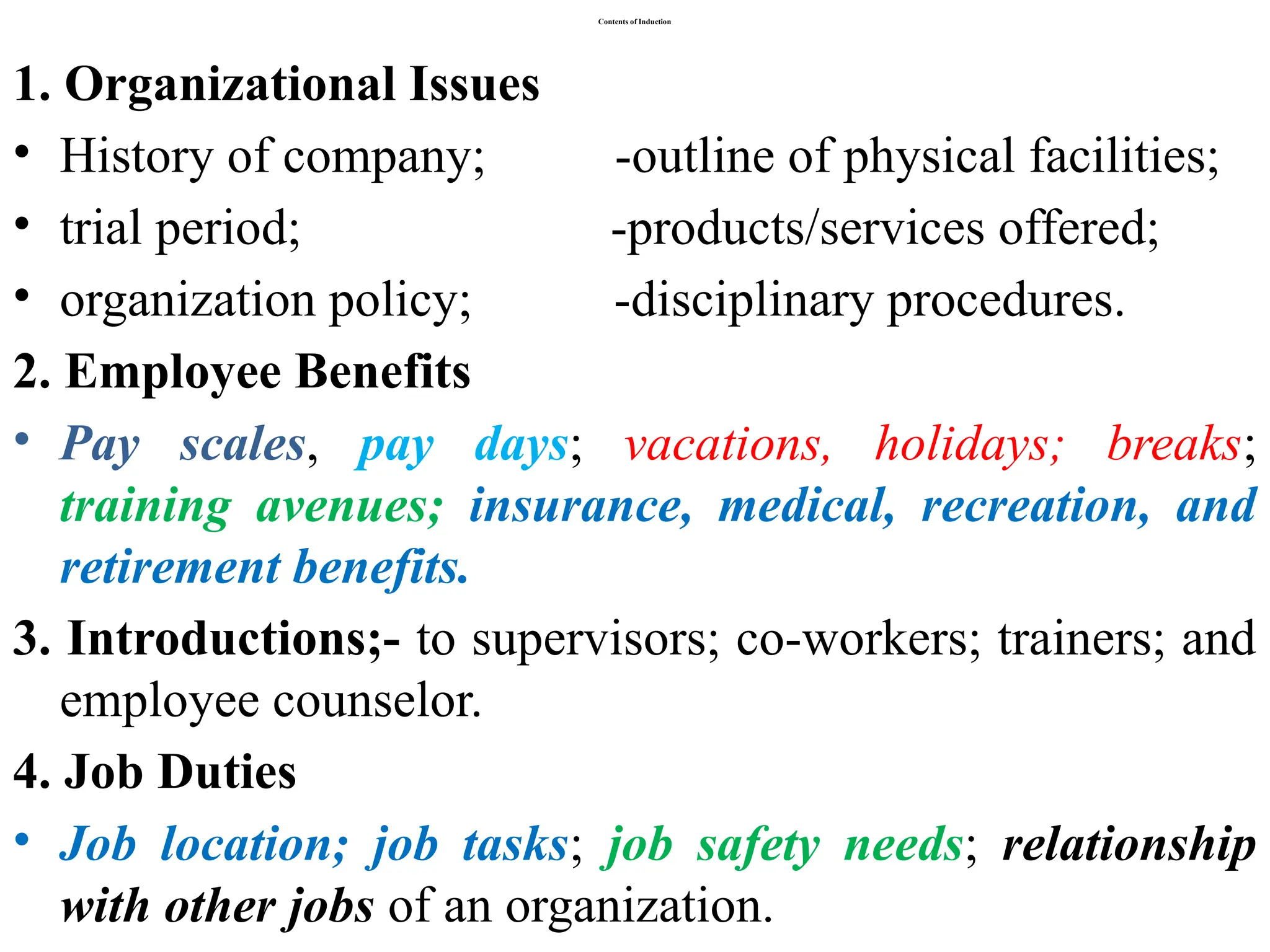 Contents of Induction
1. Organizational Issues
• History of company; -outline of physical facilities;
• trial period; -products/services offered;
• organization policy; -disciplinary procedures.
2. Employee Benefits
• Pay scales, pay days; vacations, holidays; breaks;
training avenues; insurance, medical, recreation, and
retirement benefits.
3. Introductions;- to supervisors; co-workers; trainers; and
employee counselor.
4. Job Duties
• Job location; job tasks; job safety needs; relationship
with other jobs of an organization.
 