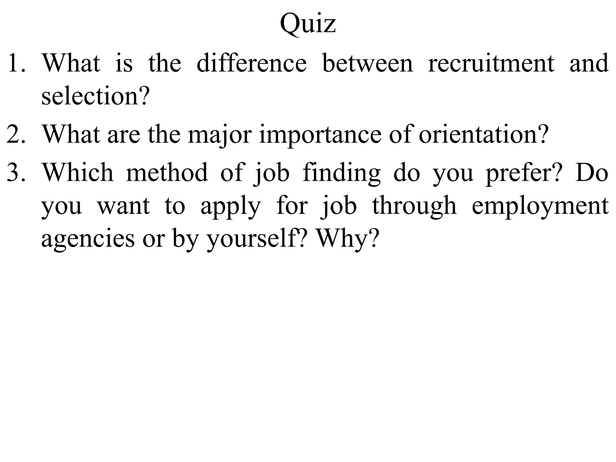 Quiz
1. What is the difference between recruitment and
selection?
2. What are the major importance of orientation?
3. Which method of job finding do you prefer? Do
you want to apply for job through employment
agencies or by yourself? Why?
 
