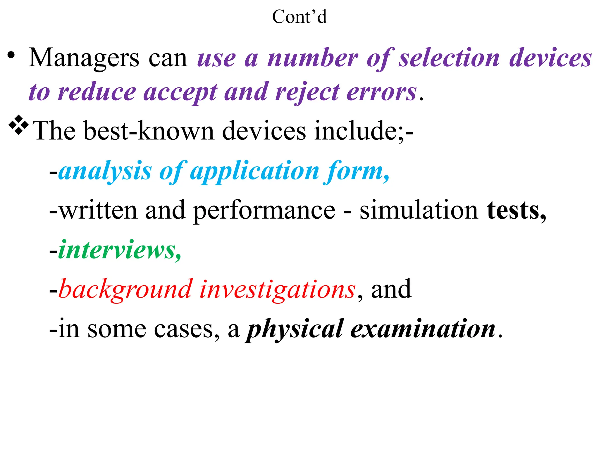 Cont’d
• Managers can use a number of selection devices
to reduce accept and reject errors.
The best-known devices include;-
-analysis of application form,
-written and performance - simulation tests,
-interviews,
-background investigations, and
-in some cases, a physical examination.
 