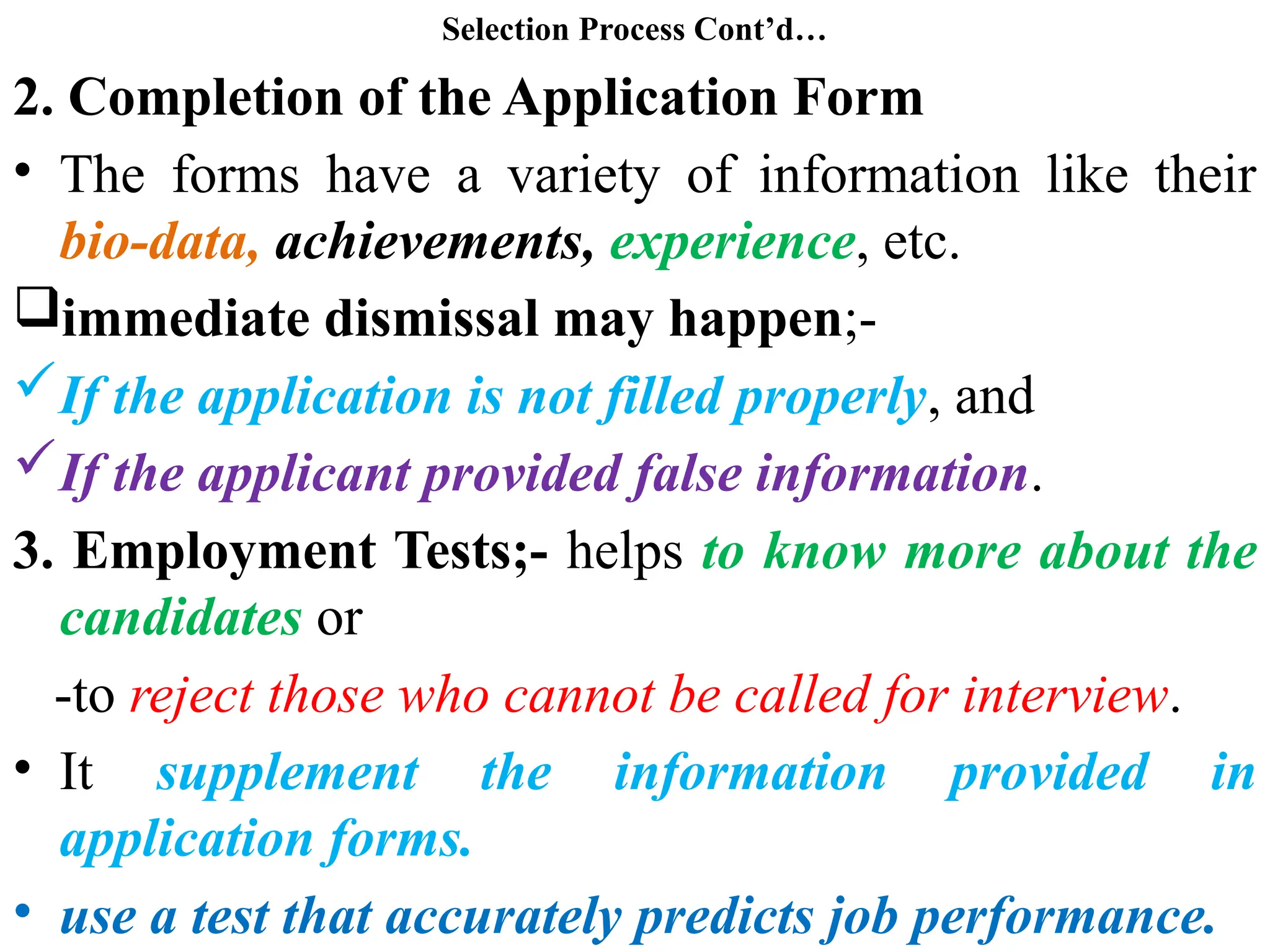Selection Process Cont’d…
2. Completion of the Application Form
• The forms have a variety of information like their
bio-data, achievements, experience, etc.
immediate dismissal may happen;-
If the application is not filled properly, and
If the applicant provided false information.
3. Employment Tests;- helps to know more about the
candidates or
-to reject those who cannot be called for interview.
• It supplement the information provided in
application forms.
• use a test that accurately predicts job performance.
 