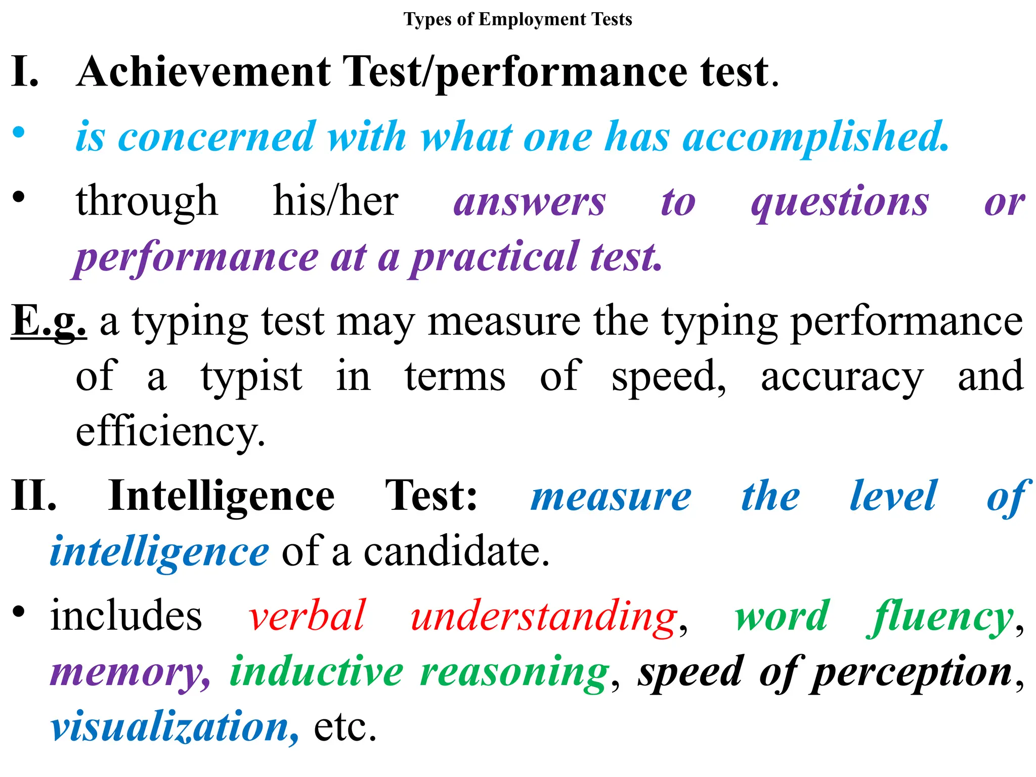 Types of Employment Tests
I. Achievement Test/performance test.
• is concerned with what one has accomplished.
• through his/her answers to questions or
performance at a practical test.
E.g. a typing test may measure the typing performance
of a typist in terms of speed, accuracy and
efficiency.
II. Intelligence Test: measure the level of
intelligence of a candidate.
• includes verbal understanding, word fluency,
memory, inductive reasoning, speed of perception,
visualization, etc.
 