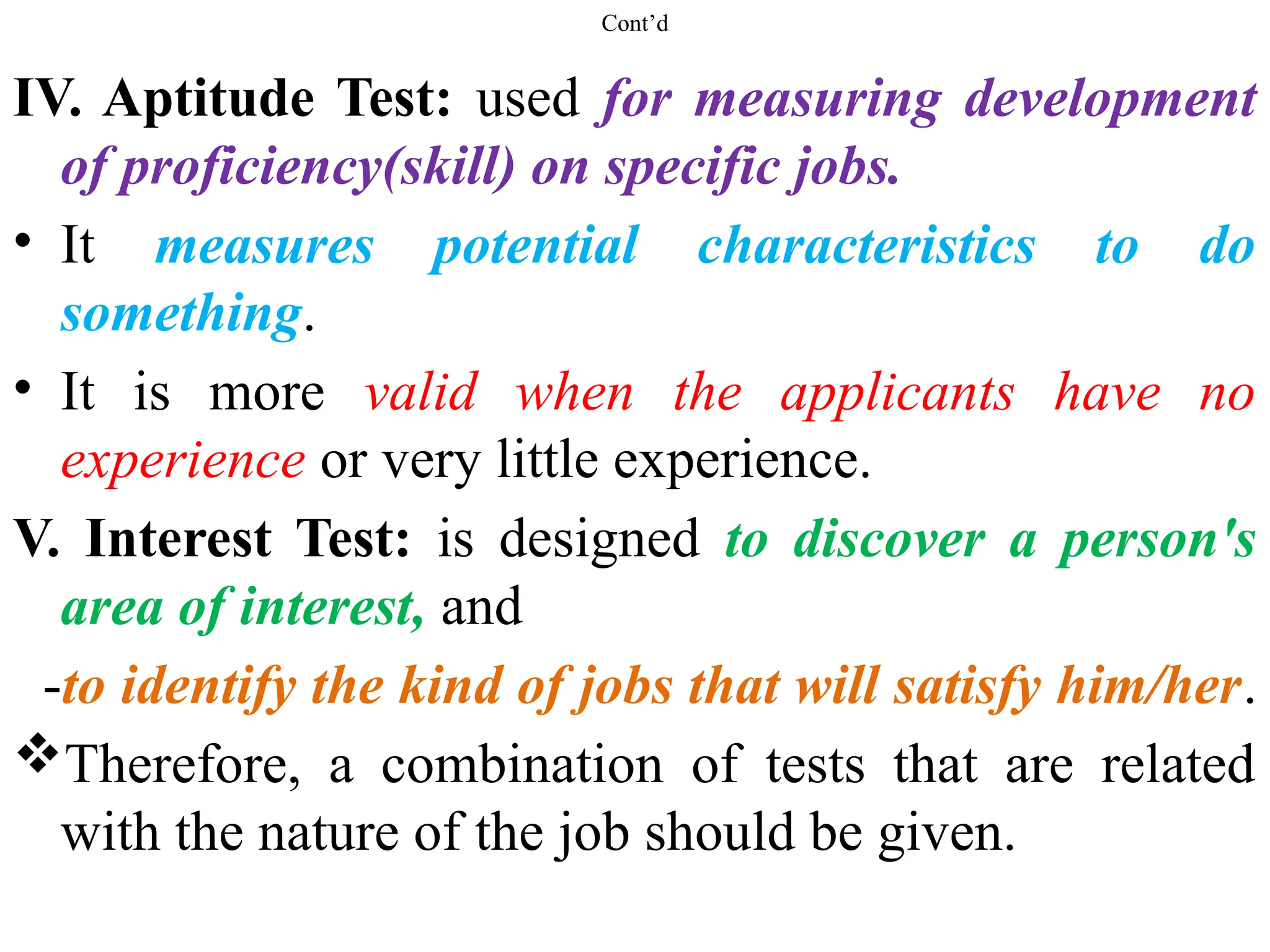 Cont’d
IV. Aptitude Test: used for measuring development
of proficiency(skill) on specific jobs.
• It measures potential characteristics to do
something.
• It is more valid when the applicants have no
experience or very little experience.
V. Interest Test: is designed to discover a person's
area of interest, and
-to identify the kind of jobs that will satisfy him/her.
Therefore, a combination of tests that are related
with the nature of the job should be given.
 